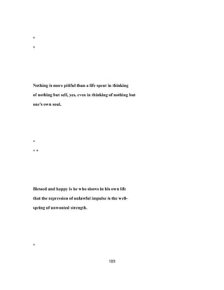 *
*
Nothing is more pitiful than a life spent in thinking
of nothing but self, yes, even in thinking of nothing but
one's own soul.
*
* *
Blessed and happy is he who shows in his own life
that the repression of unlawful impulse is the well-
spring of unwonted strength.
*
189
 