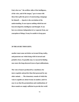 God, who was " the artificer alike of the intelligence,
of the voice, and of the tongue," gave to man with
these three gifts the power of constructing a language
for himself. . . . Speech, is the correlation of the
understanding. It can express nothing which has not
been developed by intelligence and thought. It can
have no existence independent of, or separate from, our
conception of things. It may be unable to Iceep pace
20 TREASURE THOUGHTS.
another must come out before us in most living reality,
and penetrate our whole being with its inward and
primitive force. So possibly may we succeed in finding
once more the long-obscured traces of past millenniums.
The voice of man is produced by a machinery far
more exquisite and perfect than that possessed by any
other animal. . . . The elementary sounds of which the
voice is capable are about twenty in number, and it is
easy to see that the permutations and combinations of
these sounds are amply sufficient to provide the world
19
 