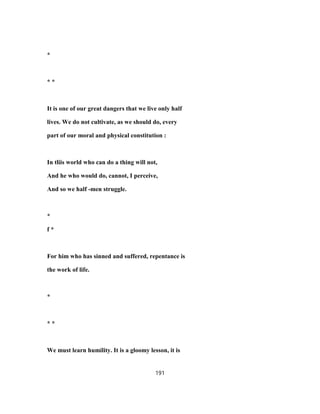 *
* *
It is one of our great dangers that we live only half
lives. We do not cultivate, as we should do, every
part of our moral and physical constitution :
In tliis world who can do a thing will not,
And he who would do, cannot, I perceive,
And so we half -men struggle.
*
f *
For him who has sinned and suffered, repentance is
the work of life.
*
* *
We must learn humility. It is a gloomy lesson, it is
191
 