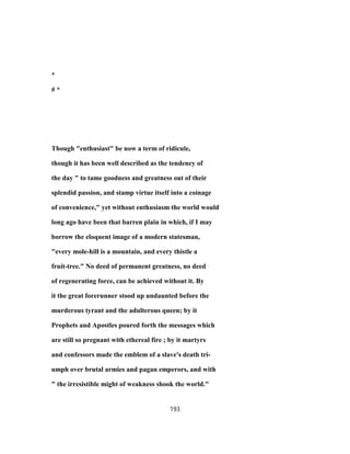 *
# *
Though "enthusiast" be now a term of ridicule,
though it has been well described as the tendency of
the day " to tame goodness and greatness out of their
splendid passion, and stamp virtue itself into a coinage
of convenience," yet without enthusiasm the world would
long ago have been that barren plain in which, if I may
borrow the eloquent image of a modern statesman,
"every mole-hill is a mountain, and every thistle a
fruit-tree." No deed of permanent greatness, no deed
of regenerating force, can be achieved without it. By
it the great forerunner stood up undaunted before the
murderous tyrant and the adulterous queen; by it
Prophets and Apostles poured forth the messages which
are still so pregnant with ethereal fire ; by it martyrs
and confessors made the emblem of a slave's death tri-
umph over brutal armies and pagan emperors, and with
" the irresistible might of weakness shook the world."
193
 
