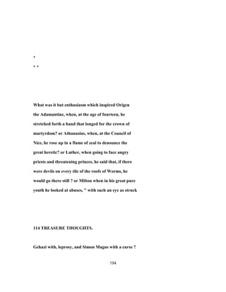 *
* *
What was it but enthusiasm which inspired Origen
the Adamantine, when, at the age of fourteen, he
stretched forth a hand that longed for the crown of
martyrdom? or Athanasius, when, at the Council of
Nice, he rose up in a flame of zeal to denounce the
great heretic? or Luther, when going to face angry
priests and threatening princes, he said that, if there
were devils on every tile of the roofs of Worms, he
would go there still ? or Milton when in his great pure
youth he looked at abuses, " with such an eye as struck
114 TREASURE THOUGHTS.
Gehazi with, leprosy, and Simon Magus with a curse ?
194
 