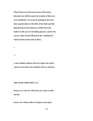 When Christ sat on the green grass of the moun-
tain-side, how did He soothe the troubles of that care-
worn multitude ? was it not by pointing to the more
than regal loveliness of the lilies of the field, and bid-
ding them learn the tenderness of their heavenly
Father by His care for the falling sparrow, and for the
raven's callow brood? Blessed be the "enthusiasm"
which teaches lessons such as these,
*
* *
A mere holiday opinion will never inspire the enthu-
.siams of conviction, but mankind will ever yield due
TREASURE THOUGHTS. 115
honour to a cause for which men are ready to suffer
and die.
I know, for I find it alike in Scripture and experi-
196
 