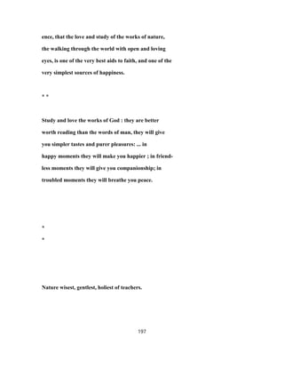 ence, that the love and study of the works of nature,
the walking through the world with open and loving
eyes, is one of the very best aids to faith, and one of the
very simplest sources of happiness.
* *
Study and love the works of God : they are better
worth reading than the words of man, they will give
you simpler tastes and purer pleasures: ... in
happy moments they will make you happier ; in friend-
less moments they will give you companionship; in
troubled moments they will breathe you peace.
*
*
Nature wisest, gentlest, holiest of teachers.
197
 