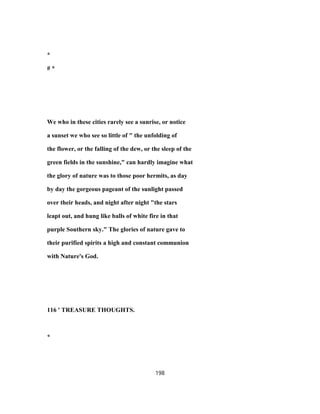 *
# *
We who in these cities rarely see a sunrise, or notice
a sunset we who see so little of " the unfolding of
the flower, or the falling of the dew, or the sleep of the
green fields in the sunshine," can hardly imagine what
the glory of nature was to those poor hermits, as day
by day the gorgeous pageant of the sunlight passed
over their heads, and night after night "the stars
leapt out, and hung like balls of white fire in that
purple Southern sky." The glories of nature gave to
their purified spirits a high and constant communion
with Nature's God.
116 ' TREASURE THOUGHTS.
*
198
 