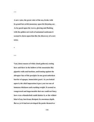 * *
A new voice, the great voice of the sea, broke with
its grand but awful monotony upon his listening ear.
As he gazed upon the waves, glowing and flashing
with the golden net-work of autumnal sunbeams it
seemed to dawn upon him like the discovery of a new
sense.
*
* *
Vast, dense masses of white cloud gathered, resting
here and there in the hollows of the mountains like
gigantic walls and bastions, and leaning against the
abrupter face of the precipice in one great unbroken
barrier of opaque, immaculate pearl. As you looked
upon it, the chief impression it gave you was one of
immense thickness and crushing weight. It seemed so
compressed and impermeable that one could not fancy
how even a thunderbolt could shatter it, or the wildest
blast of any hurricane dissipate its enormous depth.
But as yet it had not enveloped the peaks themselves
199
 