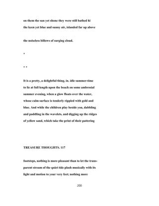 on them the sun yet shone they were still bathed hi
the keen yet blue and sunny air, islanded far up above
the noiseless billows of surging cloud.
*
* *
It is a pretty, a delightful thing, in. idle summer-time
to lie at full length upon the beach on some ambrosial
summer evening, when a glow floats over the water,
whose calm surface is tenderly rippled with gold and
blue. And while the children play beside you, dabbling
and paddling in the wavelets, and digging up the ridges
of yellow sand, which take the print of their pattering
TREASURE THOUGHTS. 117
footsteps, nothing is more pleasant than to let the trans-
parent stream of the quiet tide plash musically with its
light and motion to your very feet; nothing more
200
 
