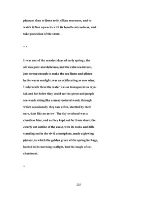 pleasant than to listen to its silken murmurs, and to
watch it flow upwards with its beneficent coolness, and
take possession of the shore.
* *
It was one of the sunniest days of early spring ; the
air was pure and delicious, and the calm sea-breeze,
just strong enough to make the sea flame and glisten
in the warm sunlight, was as exhilarating as new wine.
Underneath them the water was as transparent as crys-
tal, and far below they could see the green and purple
sea-weeds rising like a many-colored wood, through
which occasionally they saw a fish, startled by their
oars, dart like an arrow. The sky overhead was a
cloudless blue, and as they kept not far from shore, the
clearly cut outline of the coast, with its rocks and hills
standing out in the vivid atmosphere, made a glowing
picture, to which the golden green of the spring herbage,
bathed in its morning sunlight, lent the magic of en-
chantment.
*
201
 