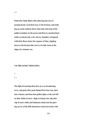 * *
Field after field, filled with yellowing harvests or
grazing herds, stretched away to the horizon, and noth-
ing on earth could be fairer than that soft sleep of the
golden sunshine on the green and flowery meadowland ;
while overhead only a few silvery cloudlets variegated
with their fleecy luster the expanse of blue, rippling
down to the horizon like curves of white foam at the
edges of a summer sea,
118 TREASURE THOUGHTS.
*
* *
The light of morning flowed in an ever-broadening
river, and peak after peak flashed first into rose, then
into crimson, and then into golden light, as the sun fell
on their fields of snow ; high overhead rose Alp after
Alp of snow-white and luminous cloud, but the glow-
ing curves of the hills themselves stood unvaried, with
202
 