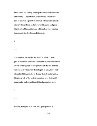 their crests cut clearly on the pale, divine, lustrous blue
of heaven; . . . deep below, in the valley, "like hand-
fuls of pearl in a goblet of emerald " the quaint chalets
clustered over their pastures of vivid grass, and gave
that touch of human interest which alone was wanting
to complete the loveliness of the scene.
#
* *
The sun had set behind the peaks of snow. . . Rip-
ples of luminous sunshine and banks of primrose colored
clouds still lingered on the path which the sun had tra-
versed, and, when even those began to fade, there stole
along the hill crests above them a film of tender color,
flinging a veil of the softest carnation over their cold
gray rocks, and untrodden fields of perpetual snow.
*
* *
Reader, have you ever seen an Alpine pasture in
203
 
