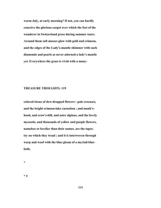warm July, at early morning? If not, you can hardly
conceive the glorious carpet over which the feet of the
wanderer in Switzerland press during summer tours.
Around them soft mosses glow with gold and crimson,
and the edges of the Lady's-mantle shimmer with such
diamonds and pearls as never adorned a lady's mantle
yet. Everywhere the grass is vivid with a many-
TREASURE THOUGHTS. 119
colored tissue of dew-dropped flowers : pale crocuses,
and the bright crimson-lake carnation ; and monk's-
hood, and crow's-bill, and aster alpinas, and the lovely
myosotis, and thousands of yellow and purple flowers,
nameless or lovelier than their names, are the tapes-
try on which they tread ; and it is interwoven through
warp and woof with the blue gleam of a myriad blue-
bells.
*
* #
204
 