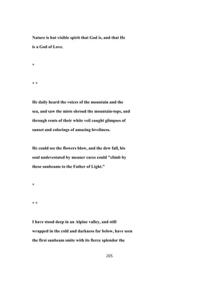 Nature is but visible spirit that God is, and that He
is a God of Love.
*
* *
He daily heard the voices of the mountain and the
sea, and saw the mists shroud the mountain-tops, and
through rents of their white veil caught glimpses of
sunset and colorings of amazing loveliness.
He could see the flowers blow, and the dew fall, his
soul undevestated by meaner cares could "climb by
these sunbeams to the Father of Light."
*
* *
I have stood deep in an Alpine valley, and still
wrapped in the cold and darkness far below, have seen
the first sunbeam smite with its fierce splendor the
205
 