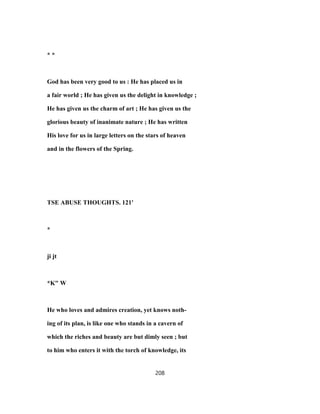* *
God has been very good to us : He has placed us in
a fair world ; He has given us the delight in knowledge ;
He has given us the charm of art ; He has given us the
glorious beauty of inanimate nature ; He has written
His love for us in large letters on the stars of heaven
and in the flowers of the Spring.
TSE ABUSE THOUGHTS. 121'
*
ji jt
*K" W
He who loves and admires creation, yet knows noth-
ing of its plan, is like one who stands in a cavern of
which the riches and beauty are but dimly seen ; but
to him who enters it with the torch of knowledge, its
208
 