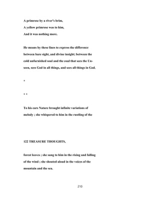 A primrose by a river's brim,
A yellow primrose was to him,
And it was nothing more.
He means by these lines to express the difference
between bare sight, and divine insight; between the
cold unfurnished soul and the eoul that sees the Un-
seen, sees God in all things, and sees all things in God.
*
* *
To his ears Nature brought infinite variations of
melody ; she whispered to him in the rustling of the
122 TREASURE THOUGHTS,
forest leaves ; she sung to him in the rising and falling
of the wind ; she shouted aloud in the voices of the
mountain and the sea.
210
 