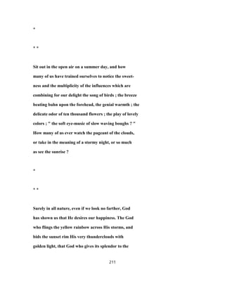 *
* *
Sit out in the open air on a summer day, and how
many of us have trained ourselves to notice the sweet-
ness and the multiplicity of the influences which are
combining for our delight the song of birds ; the breeze
beating bahn upon the forehead, the genial warmth ; the
delicate odor of ten thousand flowers ; the play of lovely
colors ; " the soft eye-music of slow waving boughs ? "
How many of us ever watch the pageant of the clouds,
or take in the meaning of a stormy night, or so much
as see the sunrise ?
*
* *
Surely in all nature, even if we look no farther, God
has shown us that He desires our happiness. The God
who flings the yellow rainbow across His storms, and
bids the sunset rim His very thunderclouds with
golden light, that God who gives its splendor to the
211
 