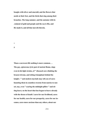 boughs with silver and emerald, and the flowers that
nestle at their feet, and the birds that sing among their
branches. The long summer, and the autumn with its
.raiment of gold and purple and the sea is His, and
He made it, and all that moveth therein.
*
#
Than a careworn life nothing is more common. . .
The gay, epicurean, lyric poet of ancient Rome, sings
even in his light strains, of " diseased care climbing the
brazen trireme, and sitting triumphant behind the
knight ; " and modern myriads may tell you of cares
haunting them in countless swarms from sunrise to sun-
set, nay, even " scaring the midnight pillow " and sit-
ting heavy on the heart that has begun to heave already
with the throes of death ! cares for our livelihood, cares
for our health, cares for our prosperity, cares for our in-
comes, cares more anxious than any others, about our
213
 