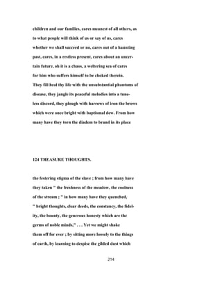 children and our families, cares meanest of all others, as
to what people will think of us or say of us, cares
whether we shall succeed or no, cares out of a haunting
past, cares, in a restless present, cares about an uncer-
tain future, oh it is a chaos, a weltering sea of cares
for him who suffers himself to be choked therein.
They fill heal thy life with the unsubstantial phantoms of
disease, they jangle its peaceful melodies into a tune-
less discord, they plough with harrows of iron the brows
which were once bright with baptismal dew. From how
many have they torn the diadem to brand in its place
124 TREASURE THOUGHTS.
the festering stigma of the slave ; from how many have
they taken " the freshness of the meadow, the coolness
of the stream ; " in how many have they quenched,
" bright thoughts, clear deeds, the constancy, the fidel-
ity, the bounty, the generous honesty which are the
germs of noble minds," . . . Yet we might shake
them off for ever ; by sitting more loosely to the things
of earth, by learning to despise the gilded dust which
214
 