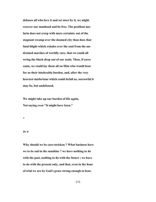 debases all who love it and set store by it, we might
recover our manhood and be free. The pestilent ma-
laria does not creep with more certainty out of the
stagnant swamp over the doomed city than does that
fatal blight which exhales over the soul from the un-
drained marshes of worldly care. that we could all
wring the black drop out of our souls. Then, if cares
came, we could lay them all on Him who would bear
for us their intolerable burden, and, after the very
heaviest misfortune which could befall us, sorrowful it
may be, but undebased,
We might take up our burden of life again,
Not saying even "It might have been."
*
Jr w
Why should we be care-stricken ? What business have
we to be sad in the sunshine ? we have nothing to do
with the past, nothing to do with the future ; we have
to do with the present only, and that, even in the hour
of trial we are by God's grace strong enough to bear.
215
 