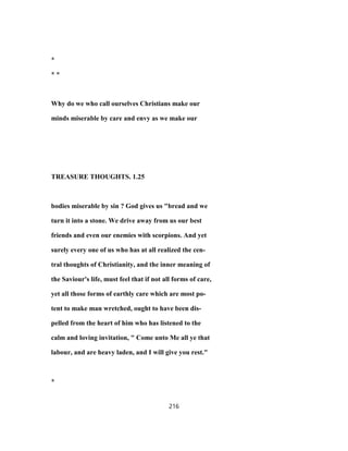 *
* *
Why do we who call ourselves Christians make our
minds miserable by care and envy as we make our
TREASURE THOUGHTS. 1.25
bodies miserable by sin ? God gives us "bread and we
turn it into a stone. We drive away from us our best
friends and even our enemies with scorpions. And yet
surely every one of us who has at all realized the cen-
tral thoughts of Christianity, and the inner meaning of
the Saviour's life, must feel that if not all forms of care,
yet all those forms of earthly care which are most po-
tent to make man wretched, ought to have been dis-
pelled from the heart of him who has listened to the
calm and loving invitation, " Come unto Me all ye that
labour, and are heavy laden, and I will give you rest."
*
216
 
