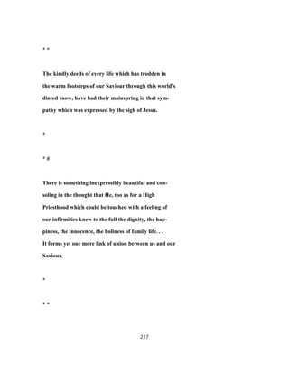 * *
The kindly deeds of every life which has trodden in
the warm footsteps of our Saviour through this world's
dinted snow, have had their mainspring in that sym-
pathy which was expressed by the sigh of Jesus.
*
* #
There is something inexpressibly beautiful and con-
soling in the thought that He, too as for a High
Priesthood which could be touched with a feeling of
our infirmities knew to the full the dignity, the hap-
piness, the innocence, the holiness of family life. . .
It forms yet one more link of union between us and our
Saviour.
*
* *
217
 