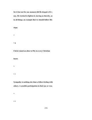 for it but not for one moment did He despair of it ;
nay, He worked to lighten it, leaving us thereby, as
in all things, an example that we should follow His
steps.
*
* #
Christ raised an altar to Pity in every Christian
heart.
*
* *
Sympathy is nothing else than a fellow-feeling with
others. A sensible participation in their joy or woe.
*
* *
219
 