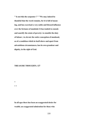 " Is not this the carpenter ? " "We may indeed be
thankful that the word remains, for it is full of mean-
ing, and has exercised a very noble and blessed influence
over the fortunes of mankind. It has tended to console
and sanctify the estate of poverty: to ennoble the duty
of labour ; to elevate the entire conception of manhood,
as of a condition which in itself above and apart from
adventitious circumstances, has its own grandeur and
dignity, in the sight of God.
TREASURE THOUGHTS. 127
*
* *
In all ages there has been an exaggerated desire for
wealth; an exaggerated admiration for those who
220
 