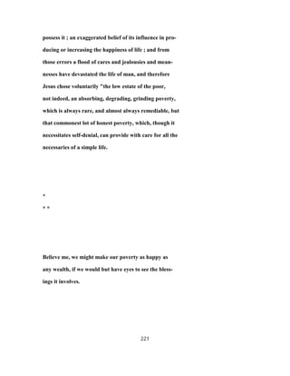 possess it ; an exaggerated belief of its influence in pro-
ducing or increasing the happiness of life ; and from
those errors a flood of cares and jealousies and mean-
nesses have devastated the life of man, and therefore
Jesus chose voluntarily "the low estate of the poor,
not indeed, an absorbing, degrading, grinding poverty,
which is always rare, and almost always remediable, but
that commonest lot of honest poverty, which, though it
necessitates self-denial, can provide with care for all the
necessaries of a simple life.
*
* *
Believe me, we might make our poverty as happy as
any wealth, if we would but have eyes to see the bless-
ings it involves.
221
 