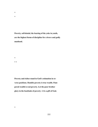 *
*
Poverty, self-denial, the bearing of the yoke in youth,
are the highest forms of discipline for a brave and godly
manhood.
*
* *
Poverty and riches stand in God's estimation in re-
verse positions. Humble poverty is true wealth. Pam-
pered wealth is real poverty. Let the poor brother
glory in the beatitude of poverty : it is a gift of God.
*
222
 