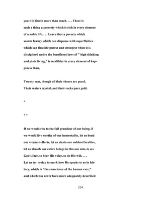 you will find it more than much. . . . There is
such a thing as poverty which is rich in every element
of a noble life. . . . Learn that a poverty which
scorns luxury which can dispense with superfluities
which can find life purest and strongest when it is
disciplined under the beneficent laws of " high thinking
and plain living," is wealthier in every element of hap-
piness than,
Twenty seas, though all their shores are pearl,
Their waters crystal, and their rocks pure gold.
*
* *
If we would rise to the full grandeur of our being, if
we would live worthy of our immortality, let us bend
our sternest efforts, let us strain our noblest faculties,
let us absorb our entire beings in this one aim, to see
God's face, to hear His voice, to do His will. . . .
Let us try to-day to mark how He speaks to us in his-
tory, which is "the conscience of the human race,"
and which has never been more adequately described
224
 