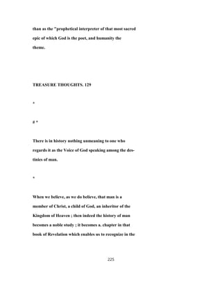 than as the "prophetical interpreter of that most sacred
epic of which God is the poet, and humanity the
theme.
TREASURE THOUGHTS. 129
*
# *
There is in history nothing unmeaning to one who
regards it as the Voice of God speaking among the des-
tinies of man.
*
When we believe, as we do believe, that man is a
member of Christ, a child of God, an inheritor of the
Kingdom of Heaven ; then indeed the history of man
becomes a noble study ; it becomes a. chapter in that
book of Revelation which enables us to recognize in the
225
 