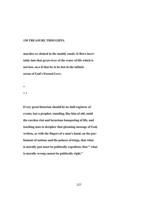 130 TREASURE THOUGHTS.
marshes or choked in the muddy sands. It flows inevi-
tably into that great river of the water of life which is
not lost, save if that be to be lost in the infinite
ocean of God's Eternal Love.
*
* *
Every great historian should be no dull registrar of
events, but a prophet, standing, like him of old, amid
the careless riot and luxurious banqueting of life, and
teaching men to decipher that gleaming message of God,
written, as with the fingers of a man's hand, on the par-
liament of nations and the palaces of kings, that what
is morally just must be politically expedient, that " what
is morally wrong cannot be politically right."
227
 