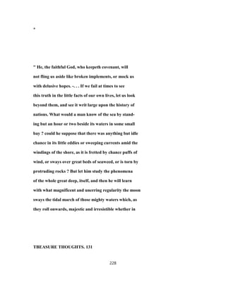 *
" He, the faithful God, who keepeth covenant, will
not fling us aside like broken implements, or mock us
with delusive hopes. -. . . If we fail at times to see
this truth in the little facts of our own lives, let us look
beyond them, and see it writ large upon the history of
nations. What would a man know of the sea by stand-
ing but an hour or two beside its waters in some small
bay ? could he suppose that there was anything but idle
chance in its little eddies or sweeping currents amid the
windings of the shore, as it is fretted by chance puffs of
wind, or sways over great beds of seaweed, or is torn by
protruding rocks ? But let him study the phenomena
of the whole great deep, itself, and then he will learn
with what magnificent and unerring regularity the moon
sways the tidal march of those mighty waters which, as
they roll onwards, majestic and irresistible whether in
TBEASURE THOUGHTS. 131
228
 