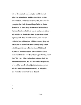 ebb or flow, refresh and purify the world. Nor is it
otherwise with history. A physical accident, a crim-
inal ambition, a misinterpreted despatch, nay, even the
changing of a wind, the stumbling of a horse, the de-
pression of an omen, may seem to have influenced the
fortune of nations ; but these are, in reality, but eddies
and bubbles on the surface of the advancing or reced-
ing tide ; and, if not in our threescore years and ten,
yet in the long millenniums of history, we see the great
tidal waves of retribution overwhelming every nation
which forgets the eternal distinctions of Right and
Wrong, we hear that voice of seven thunders which
every true historian has always heard, proclaiming aloud
that " for every false word and unrighteous deed, for
insult and oppression, for lust and vanity, the price has
to be paid at last. Truth and justice alone can endure
and live. Falsehood and injustice may be long-lived,
but doomsday comes to them in the end.
*
*
229
 