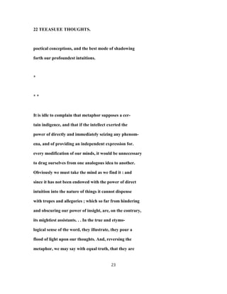 22 TEEASUEE THOUGHTS.
poetical conceptions, and the best mode of shadowing
forth our profoundest intuitions.
*
* *
It is idle to complain that metaphor supposes a cer-
tain indigence, and that if the intellect exerted the
power of directly and immediately seizing any phenom-
ena, and of providing an independent expression for.
every modification of our minds, it would be unnecessary
to drag ourselves from one analogous idea to another.
Obviously we must take the mind as we find it : and
since it has not been endowed with the power of direct
intuition into the nature of things it cannot dispense
with tropes and allegories ; which so far from hindering
and obscuring our power of insight, are, on the contrary,
its mightiest assistants. . . In the true and etymo-
logical sense of the word, they illustrate, they pour a
flood of light upon our thoughts. And, reversing the
metaphor, we may say with equal truth, that they are
23
 