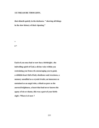 132 TREASURE THOUGHTS.
that shineth quietly in the darkness, " showing all things
in the slow history of their ripening."
*
# *
Each of you once had or now has a birthright ; the
indwelling spirit of God, a divine voice within you
restraining you from evil, encouraging you to good,
a childish heart full of holy obedience and sweetness, a
memory unsullied as a crystal rivulet, an innocence as
unstained as an angel robe, a blush as pure as the
auroral brightness, a heart that had never known the
agony of sin or shame, this was a part of your birth-
right : Where is it now ?
231
 