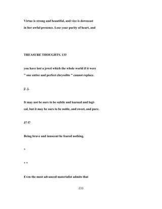 Virtue is strong and beautiful, and vice is downcast
in her awful presence. Lose your purity of heart, and
TREASURE THOUGHTS. 133
you have lost a jewel which the whole world if it were
" one entire and perfect chrysolite " cannot replace.
j/. j.
It may not be ours to be subtle and learned and logi-
cal, but it may be ours to be noble, and sweet, and pure.
J? f?
Being brave and innocent he feared nothing.
*
* *
Even the most advanced materialist admits that
233
 