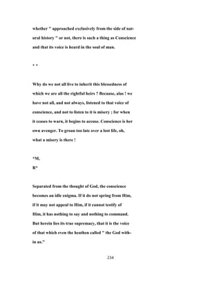 whether " approached exclusively from the side of nat-
ural history " or not, there is such a thing as Conscience
and that its voice is heard in the soul of man.
* *
Why do we not all live to inherit this blessedness of
which we are all the rightful heirs ? Because, alas ! we
have not all, and not always, listened to that voice of
conscience, and not to listen to it is misery ; for when
it ceases to warn, it begins to accuse. Conscience is her
own avenger. To groan too late over a lost life, oh,
what a misery is there !
*M,
R*
Separated from the thought of God, the conscience
becomes an idle enigma. If it do not spring from Him,
if it may not appeal to Him, if it cannot testify of
Him, it has nothing to say and nothing to command.
But herein lies its true supremacy, that it is the voice
of that which even the heathen called " the God with-
in us."
234
 