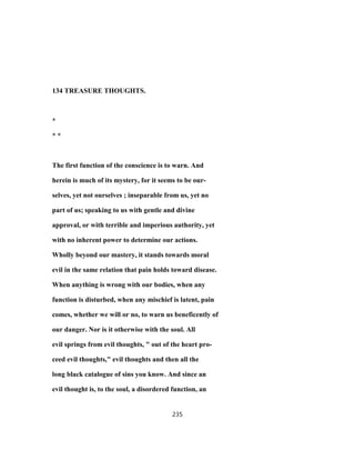 134 TREASURE THOUGHTS.
*
* *
The first function of the conscience is to warn. And
herein is much of its mystery, for it seems to be our-
selves, yet not ourselves ; inseparable from us, yet no
part of us; speaking to us with gentle and divine
approval, or with terrible and imperious authority, yet
with no inherent power to determine our actions.
Wholly beyond our mastery, it stands towards moral
evil in the same relation that pain holds toward disease.
When anything is wrong with our bodies, when any
function is disturbed, when any mischief is latent, pain
comes, whether we will or no, to warn us beneficently of
our danger. Nor is it otherwise with the soul. All
evil springs from evil thoughts, " out of the heart pro-
ceed evil thoughts," evil thoughts and then all the
long black catalogue of sins you know. And since an
evil thought is, to the soul, a disordered function, an
235
 