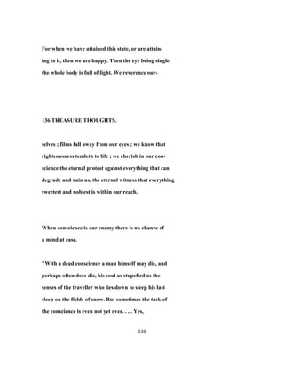 For when we have attained this state, or are attain-
ing to it, then we are happy. Then the eye being single,
the whole body is full of light. We reverence our-
136 TREASURE THOUGHTS.
selves ; films fall away from our eyes ; we know that
righteousness tendeth to life ; we cherish in our con-
science the eternal protest against everything that can
degrade and ruin us, the eternal witness that everything
sweetest and noblest is within our reach.
When conscience is our enemy there is no chance of
a mind at ease.
"With a dead conscience a man himself may die, and
perhaps often does die, his soul as stupefied as the
senses of the traveller who lies down to sleep his last
sleep on the fields of snow. But sometimes the task of
the conscience is even not yet over. . . . Yes,
238
 