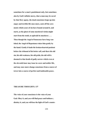 sometimes for a man's punishment only, but sometimes
also by God's infinite mercy, that a man may be saved
by that fiery agony, the dead conscience leaps up into
angry and terrible life once more, casts off the cere-
ments which years of sin have bound around it, and
starts, as the ghost of some murdered victim might
start from the tomb, to upbraid its murderer. . . .
Then though the Angel of Innocence have long van-
ished, the Angel of Repentance takes him gently by
the hand. Gently it leads the broken-hearted penitent
before the tribunal of his better self, and there his old
sin, his old weakness, his old pride, his old will is
doomed to that death of godly sorrow which even at
the eleventh hour may issue in a new and nobler life,
and may once more change conscience from a source of
tewor into a source of perfect and inalienable peace.
TREASURE THOUGHTS. 137
The voice of your conscience is the voice of your
God. Obey it, and you will find peace and holiness ;
disobey it, and you will lose the light of God's counte-
239
 
