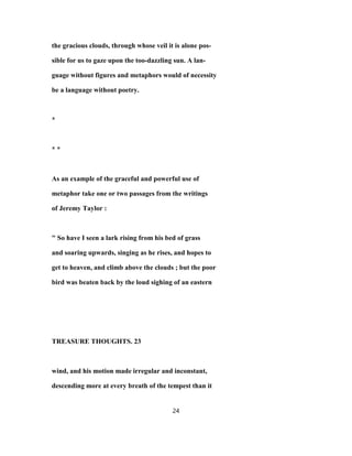 the gracious clouds, through whose veil it is alone pos-
sible for us to gaze upon the too-dazzling sun. A lan-
guage without figures and metaphors would of necessity
be a language without poetry.
*
* *
As an example of the graceful and powerful use of
metaphor take one or two passages from the writings
of Jeremy Taylor :
" So have I seen a lark rising from his bed of grass
and soaring upwards, singing as he rises, and hopes to
get to heaven, and climb above the clouds ; but the poor
bird was beaten back by the loud sighing of an eastern
TREASURE THOUGHTS. 23
wind, and his motion made irregular and inconstant,
descending more at every breath of the tempest than it
24
 