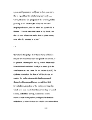nance, until you repent and learn to obey once more.
But to repent heartily is to be forgiven wholly. . . .
Christ, He alone can give peace to the accusing, to the
gnawing, to the terrified; He alone can wake the
sleeping conscience, and call it into life again when it
is dead. " Neither is their salvation in any other ; for
there is none other name under heaven given among
men, whereby we must be saved."
* *
Our church has judged that the mysteries of human
iniquity are two awful, too wide-spread, too serious, to
be ignored. Knowing that the day cometh when every
heart shall lie bare before that Eye to whose gaze the
very heavens are not clean, she has striven to purify the
darkness by rending the films of self-deceit, and by
making the soul start under the healing agony of
shame. Looking around her on a world that lieth
in wickedness, conscious of the continuous tragedies
which have been enacted on the narrow stage of sacred
history, and of that history, in one sense no less
sacred, which we all profane, not ignorant of the de-
ceitf ulness Avhich underlies the smooth conventionalities
240
 