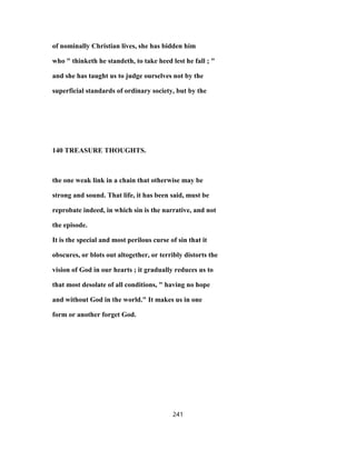 of nominally Christian lives, she has bidden him
who " thinketh he standeth, to take heed lest he fall ; "
and she has taught us to judge ourselves not by the
superficial standards of ordinary society, but by the
140 TREASURE THOUGHTS.
the one weak link in a chain that otherwise may be
strong and sound. That life, it has been said, must be
reprobate indeed, in which sin is the narrative, and not
the episode.
It is the special and most perilous curse of sin that it
obscures, or blots out altogether, or terribly distorts the
vision of God in our hearts ; it gradually reduces us to
that most desolate of all conditions, " having no hope
and without God in the world." It makes us in one
form or another forget God.
241
 