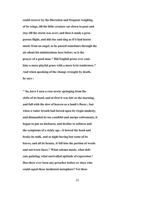 could recover by the liberation and frequent weighing
of its wings, till the little creature sat clown to pant and
stay till the storm was over; and then it made a pros-
perous flight, and did rise and sing as if it had learnt
music from an angel, as he passed sometimes through the
air about his ministrations here below; so is the
prayer of a good man." Did English prose ever com-
bine a more playful grace with a more lyric tenderness ?
And when speaking of the change wrought by death,
he says :
" So, have I seen a rose newly springing from the
clefts of its hood, and at first it was fair as the morning,
and full with the dew of heaven as a lamb's fleece ; but
when a ruder breath had forced open its virgin modesty,
and dismantled its too youthful and unripe retirements, it
began to put on darkness, and decline to softness and
the symptoms of a sickly age ; it bowed the head and
broke its stalk, and at night having lost some of its
leaves, and all its beauty, it fell into the portion of weeds
and out-worn faces." What solemn music, what deli-
cate painting, what unrivalled aptitude of expression !
Has there ever been any preacher before or since who
could equal these incidental metaphors? Yet these
25
 