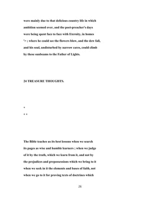 were mainly due to that delicious country life in which
ambition seemed over, and the poet-preacher's days
were being spent face to face with Eternity, in homes
'> ; where he could see the flowers blow, and the dew fall,
and his soul, undisturbed by narrow cares, could climb
by these sunbeams to the Father of Lights.
24 TREASURE THOUGHTS.
*
* *
The Bible teaches us its best lessons when we search
its pages as wise and humble learners ; when we judge
of it by the truth, which we learn from it, and not by
the prejudices and prepossessions which we bring to it
when we seek in it the elements and bases of faith, not
when we go to it for proving texts of doctrines which
26
 