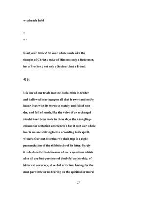 we already hold
*
* *
Read your Bibles! fill your whole souls with the
thought of Christ ; make of Him not only a Redeemer,
but a Brother ; not only a Saviour, but a Friend.
4{. j/.
It is one of our trials that the Bible, with its tender
and hallowed bearing upon all that is sweet and noble
in our lives with its words so stately and full of won-
der, and full of music, like the voice of an archangel
should have been made in these days the wrangling-
ground for sectarian differences : but if with our whole
hearts we are striving to live according to its spirit,
we need fear but little that we shall trip in a right
pronunciation of the shibboleths of its letter. Surely
it is deplorable that, because of mere questions which
after all are but questions of doubtful authorship, of
historical accuracy, of verbal criticism, having for the
most part little or no bearing on the spiritual or moral
27
 