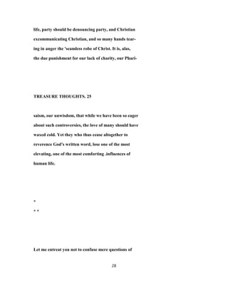 life, party should be denouncing party, and Christian
excommunicating Christian, and so many hands tear-
ing in anger the 'seamless robe of Christ. It is, alas,
the due punishment for our lack of charity, our Phari-
TREASURE THOUGHTS. 25
saism, our unwisdom, that while we have been so eager
about such controversies, the love of many should have
waxed cold. Yet they who thus cease altogether to
reverence God's written word, lose one of the most
elevating, one of the most comforting .influences of
human life.
*
* *
Let me entreat you not to confuse mere questions of
28
 