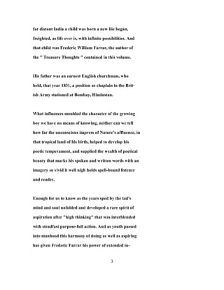 far distant India a child was born a new liie began,
freighted, as life ever is, with infinite possibilities. And
that child was Frederic William Farrar, the author of
the " Treasure Thoughts " contained in this volume.
His father was an earnest English churchman, who
held, that year 1831, a position as chaplain in the Brit-
ish Army stationed at Bombay, Hindustan.
What influences moulded the character of the growing
boy we have no means of knowing, neither can we tell
how far the unconscious impress of Nature's affluence, in
that tropical land of his birth, helped to develop his
poetic temperament, and supplied the wealth of poetical
beauty that marks his spoken and written words with an
imagery so vivid it well nigh holds spell-bound listener
and reader.
Enough for us to know as the years sped by the lad's
mind and soul unfolded and developed a rare spirit of
aspiration after "high thinking" that was interblended
with steadfast purpose-full action. And as youth passed
into manhood this harmony of doing as well as aspiring
has given Frederic Farrar his power of extended in-
3
 