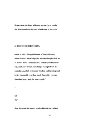Be sure that the hour will come not rarely to you in
the destinies of life the hour of sickness, of bereave-
26 TREASURE THOUGHTS.
ment, of bitter disappointment, of deathful agony
when all other knowledge and all other insight shall be
as useless dross ; but every text stored up in the mem-
ory, each pure lesson, each bright example from the
sacred page, shall be to your stricken and fainting soul
better than gold, yea, then much fine gold ; sweeter
also than honey and the honeycomb."
*
*jt
TV*
How deep are the lessons involved in the story of the
30
 