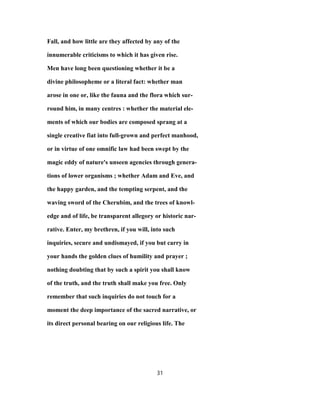 Fall, and how little are they affected by any of the
innumerable criticisms to which it has given rise.
Men have long been questioning whether it be a
divine philosopheme or a literal fact: whether man
arose in one or, like the fauna and the flora which sur-
round him, in many centres : whether the material ele-
ments of which our bodies are composed sprang at a
single creative fiat into full-grown and perfect manhood,
or in virtue of one omnific law had been swept by the
magic eddy of nature's unseen agencies through genera-
tions of lower organisms ; whether Adam and Eve, and
the happy garden, and the tempting serpent, and the
waving sword of the Cherubim, and the trees of knowl-
edge and of life, be transparent allegory or historic nar-
rative. Enter, my brethren, if you will, into such
inquiries, secure and undismayed, if you but carry in
your hands the golden clues of humility and prayer ;
nothing doubting that by such a spirit you shall know
of the truth, and the truth shall make you free. Only
remember that such inquiries do not touch for a
moment the deep importance of the sacred narrative, or
its direct personal bearing on our religious life. The
31
 