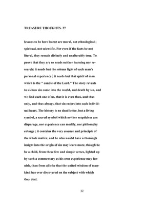 TREASURE THOUGHTS. 27
lessons to be here learnt are moral, not ethnological ;
spiritual, not scientific. For even if the facts be not
literal, they remain divinely and unalterably true. To
prove that they are so needs neither learning nor re-
search: it needs but the solemn light of each man's
personal experience ; it needs but that spirit of man
which is the " candle of the Lord." The story reveals
to us how sin came into the world, and death by sin, and
we find each one of us, that it is even thus, and thus
only, and thus always, that sin enters into each individ-
ual heart. The history is no dead letter, but a living
symbol, a sacred symbol which neither scepticism can
disparage, nor experience can modify, nor philosophy
enlarge ; it contains the very essence and principle of
the whole matter, and he who would have a thorough
insight into the origin of sin may learn more, though he
be a child, from these few and simple verses, lighted up
by such a commentary as his own experience may fur-
nish, than from all else that the united wisdom of man-
kind has ever discovered on the subject with which
they deal.
32
 